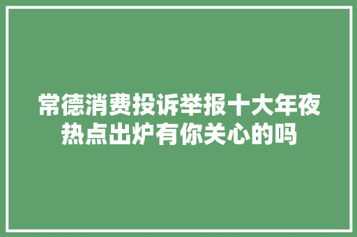 常德消费投诉举报十大年夜热点出炉有你关心的吗