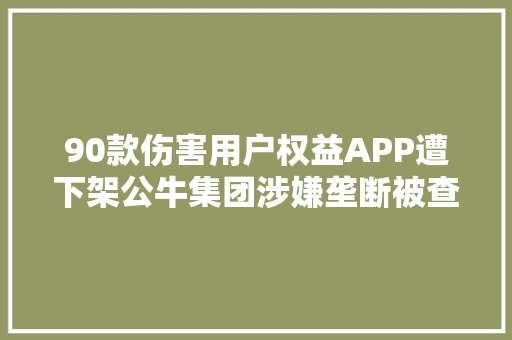 90款伤害用户权益APP遭下架公牛集团涉嫌垄断被查询访问闷倒驴酒等4批次酒类不合格