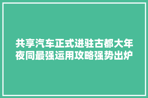 共享汽车正式进驻古都大年夜同最强运用攻略强势出炉