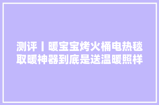 测评丨暖宝宝烤火桶电热毯取暖神器到底是送温暖照样送危险