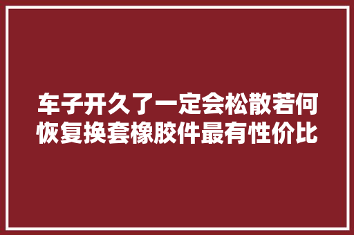 车子开久了一定会松散若何恢复换套橡胶件最有性价比