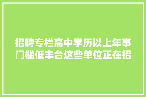 招聘专栏高中学历以上年事门槛低丰台这些单位正在招聘中