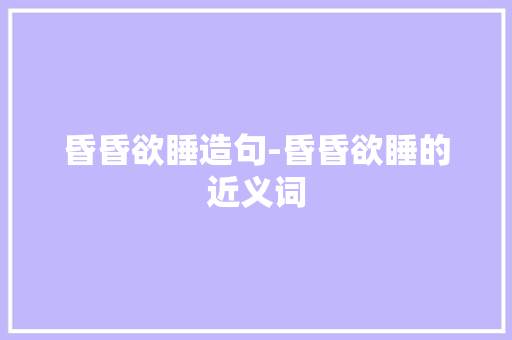 昏昏欲睡造句-昏昏欲睡的近义词