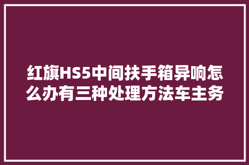 红旗HS5中间扶手箱异响怎么办有三种处理方法车主务必知道