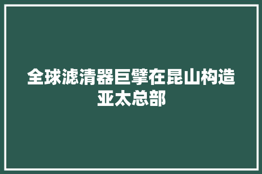 全球滤清器巨擘在昆山构造亚太总部