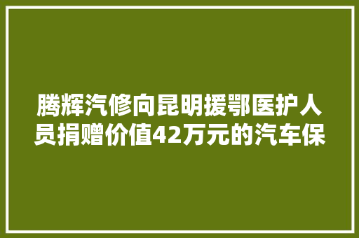 腾辉汽修向昆明援鄂医护人员捐赠价值42万元的汽车保养 汽车知识