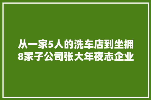 从一家5人的洗车店到坐拥8家子公司张大年夜志企业必须先做强再做大年夜