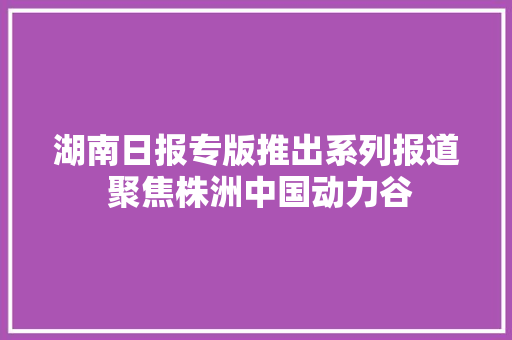 湖南日报专版推出系列报道 聚焦株洲中国动力谷