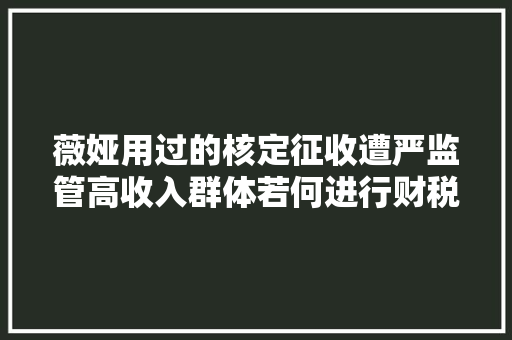 薇娅用过的核定征收遭严监管高收入群体若何进行财税治理丨私银申报