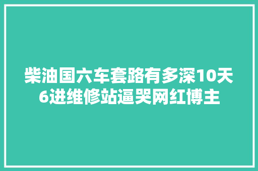 柴油国六车套路有多深10天6进维修站逼哭网红博主