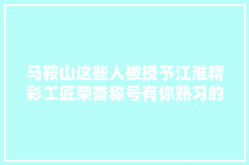 马鞍山这些人被授予江淮精彩工匠荣誉称号有你熟习的吗