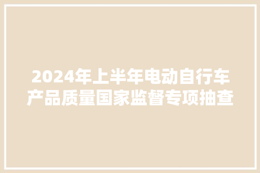 2024年上半年电动自行车产品质量国家监督专项抽查结果情况传递