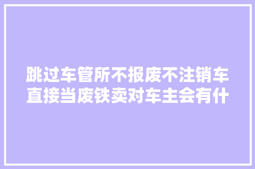 跳过车管所不报废不注销车直接当废铁卖对车主会有什么影响