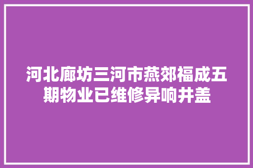 河北廊坊三河市燕郊福成五期物业已维修异响井盖
