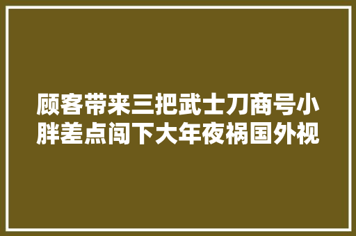 顾客带来三把武士刀商号小胖差点闯下大年夜祸国外视频分享