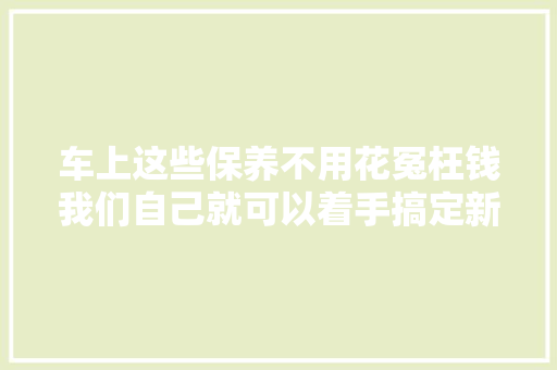 车上这些保养不用花冤枉钱我们自己就可以着手搞定新手快看