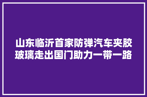 山东临沂首家防弹汽车夹胶玻璃走出国门助力一带一路