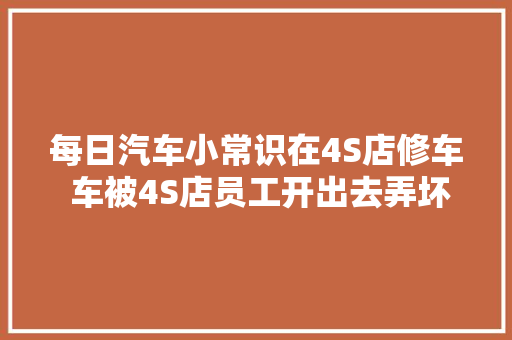 每日汽车小常识在4S店修车 车被4S店员工开出去弄坏了该怎么办