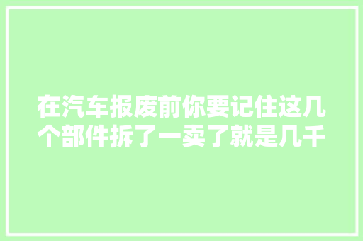 在汽车报废前你要记住这几个部件拆了一卖了就是几千块
