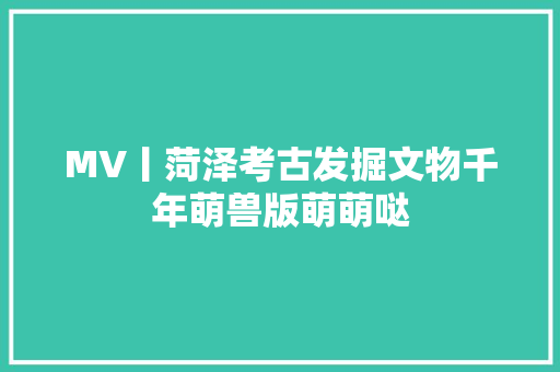 MV丨菏泽考古发掘文物千年萌兽版萌萌哒