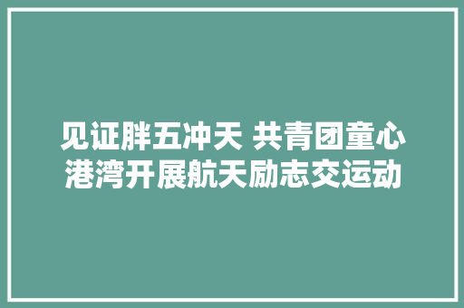 见证胖五冲天 共青团童心港湾开展航天励志交运动