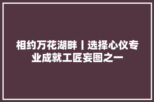 相约万花湖畔丨选择心仪专业成就工匠妄图之一