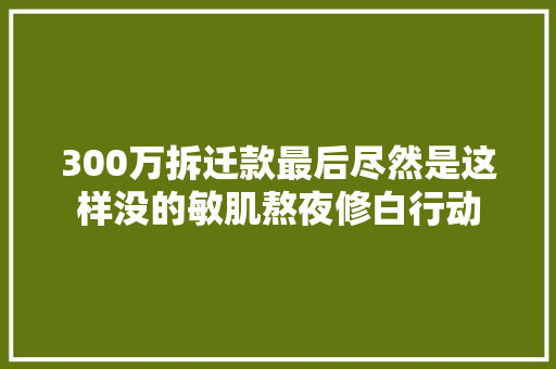 300万拆迁款最后尽然是这样没的敏肌熬夜修白行动