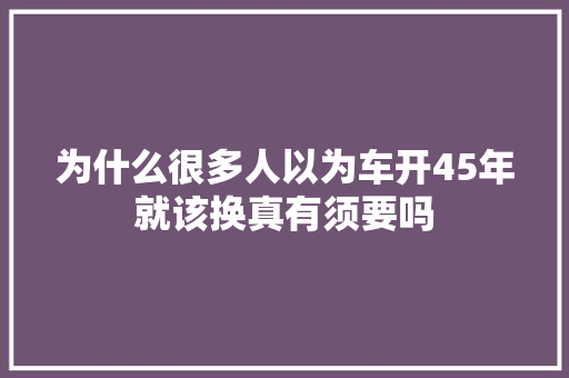 为什么很多人以为车开45年就该换真有须要吗