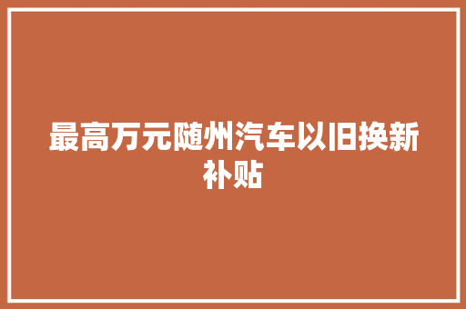 最高万元随州汽车以旧换新补贴
