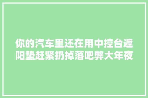 你的汽车里还在用中控台遮阳垫赶紧扔掉落吧弊大年夜于利
