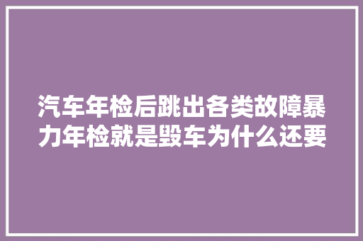 汽车年检后跳出各类故障暴力年检就是毁车为什么还要检