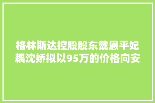 格林斯达控股股东戴恩平妃耦沈娇拟以95万的价格向安徽格林斯达环保设备有限公司让渡别克牌汽车