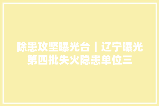除患攻坚曝光台｜辽宁曝光第四批失火隐患单位三