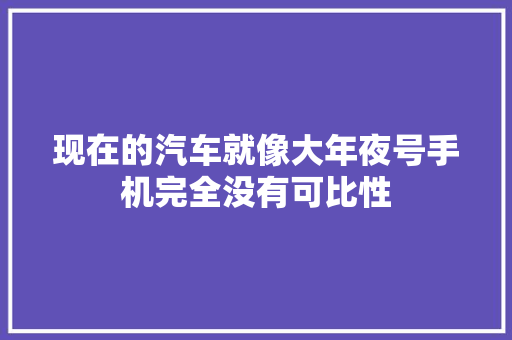 现在的汽车就像大年夜号手机完全没有可比性