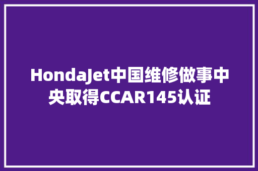 HondaJet中国维修做事中央取得CCAR145认证