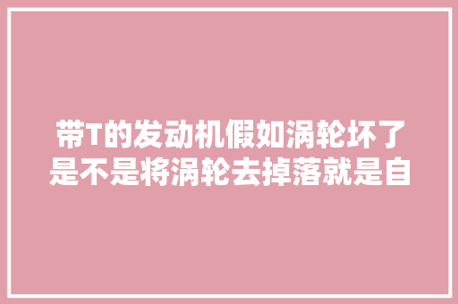 带T的发动机假如涡轮坏了是不是将涡轮去掉落就是自吸的发动机