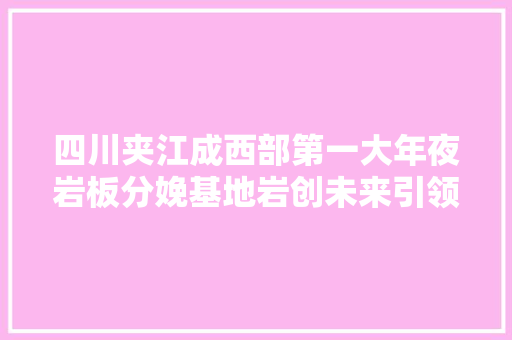 四川夹江成西部第一大年夜岩板分娩基地岩创未来引领西部瓷都高质量成长