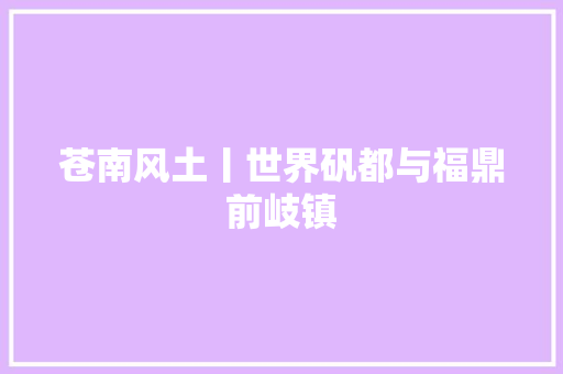 苍南风土丨世界矾都与福鼎前岐镇