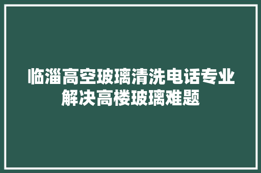临淄高空玻璃清洗电话专业解决高楼玻璃难题