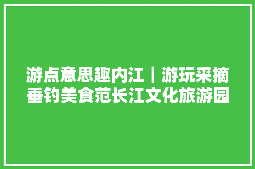 游点意思趣内江｜游玩采摘垂钓美食范长江文化旅游园区沿线最全旅游攻略来了