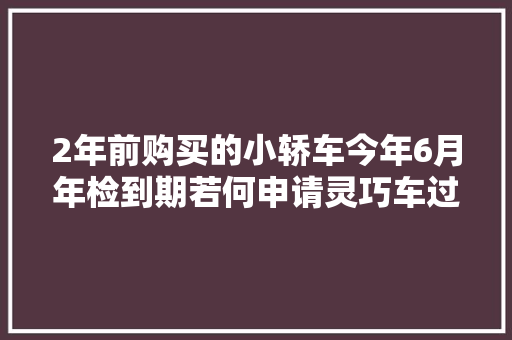 2年前购买的小轿车今年6月年检到期若何申请灵巧车过时考验