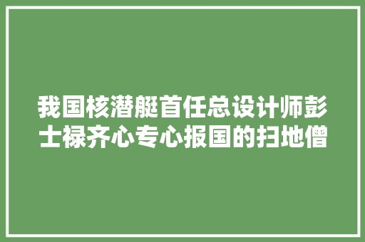 我国核潜艇首任总设计师彭士禄齐心专心报国的扫地僧
