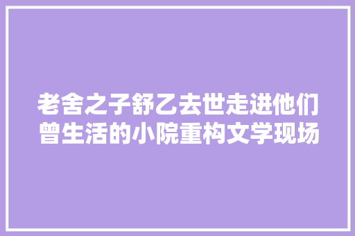 老舍之子舒乙去世走进他们曾生活的小院重构文学现场