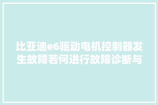 比亚迪e6驱动电机控制器发生故障若何进行故障诊断与清除