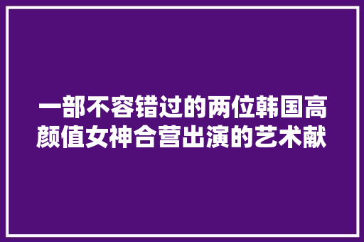 一部不容错过的两位韩国高颜值女神合营出演的艺术献身作品
