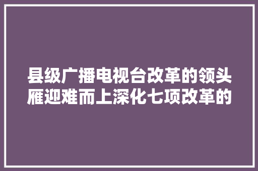 县级广播电视台改革的领头雁迎难而上深化七项改革的项城模式