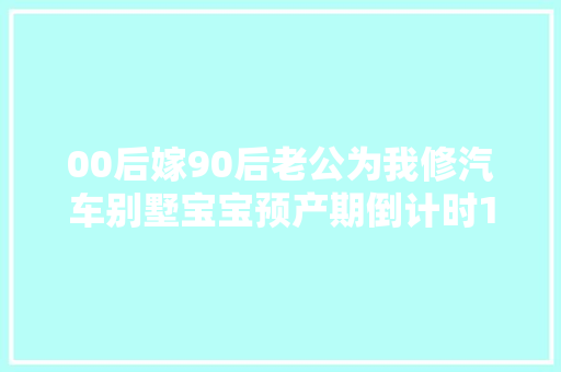 00后嫁90后老公为我修汽车别墅宝宝预产期倒计时101天