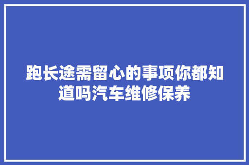 跑长途需留心的事项你都知道吗汽车维修保养