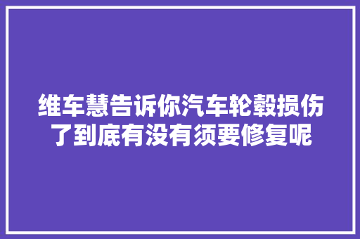 维车慧告诉你汽车轮毂损伤了到底有没有须要修复呢