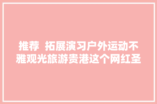 推荐  拓展演习户外运动不雅观光旅游贵港这个网红圣地等你来打卡